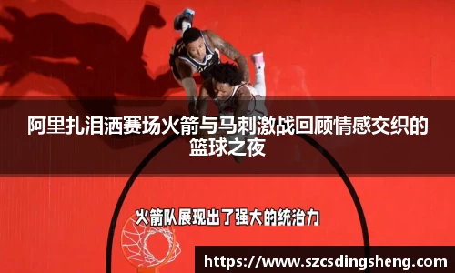 阿里扎泪洒赛场火箭与马刺激战回顾情感交织的篮球之夜